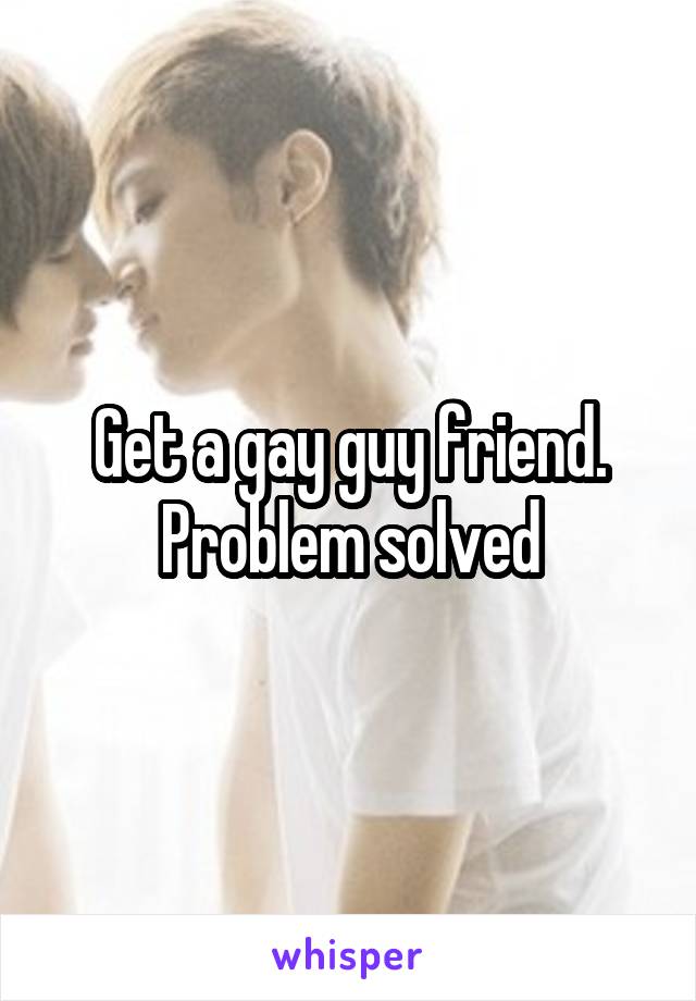 Get a gay guy friend. Problem solved