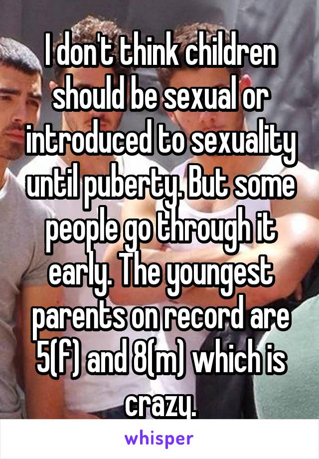 I don't think children should be sexual or introduced to sexuality until puberty. But some people go through it early. The youngest parents on record are 5(f) and 8(m) which is crazy.