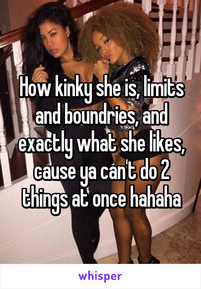 How kinky she is, limits and boundries, and exactly what she likes, cause ya can't do 2 things at once hahaha