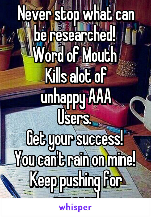Never stop what can be researched! 
Word of Mouth 
Kills alot of
unhappy AAA
Users. 
Get your success! 
You can't rain on mine! 
Keep pushing for success!