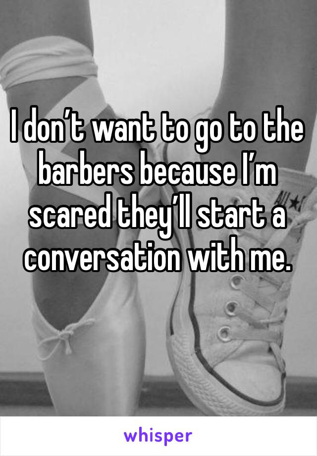I don’t want to go to the barbers because I’m scared they’ll start a conversation with me.