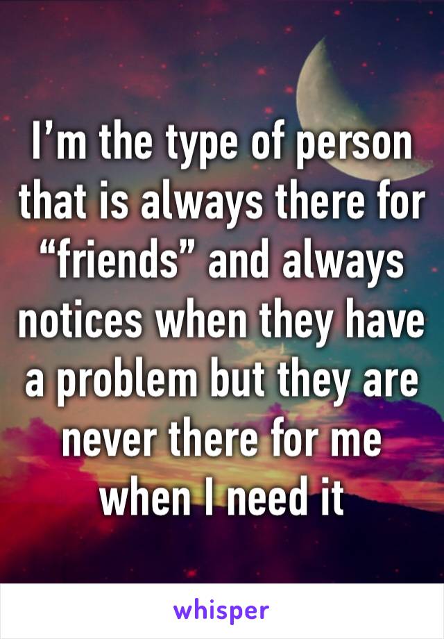 I’m the type of person that is always there for “friends” and always notices when they have a problem but they are never there for me when I need it