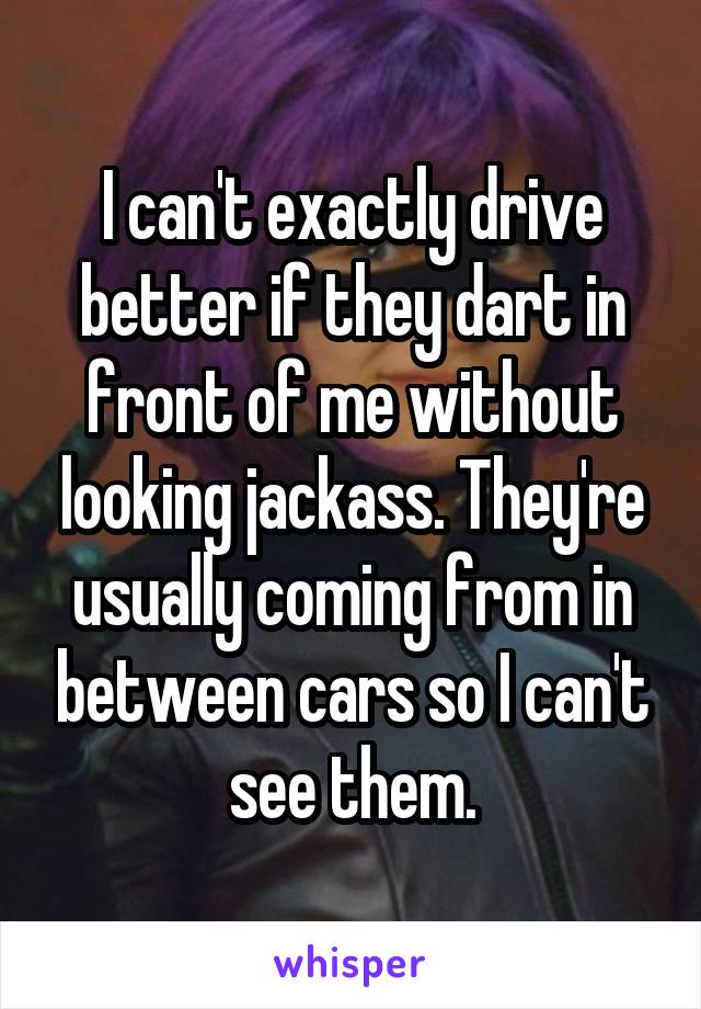 I can't exactly drive better if they dart in front of me without looking jackass. They're usually coming from in between cars so I can't see them.