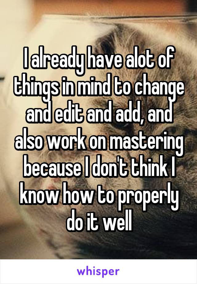 I already have alot of things in mind to change and edit and add, and also work on mastering because I don't think I know how to properly do it well