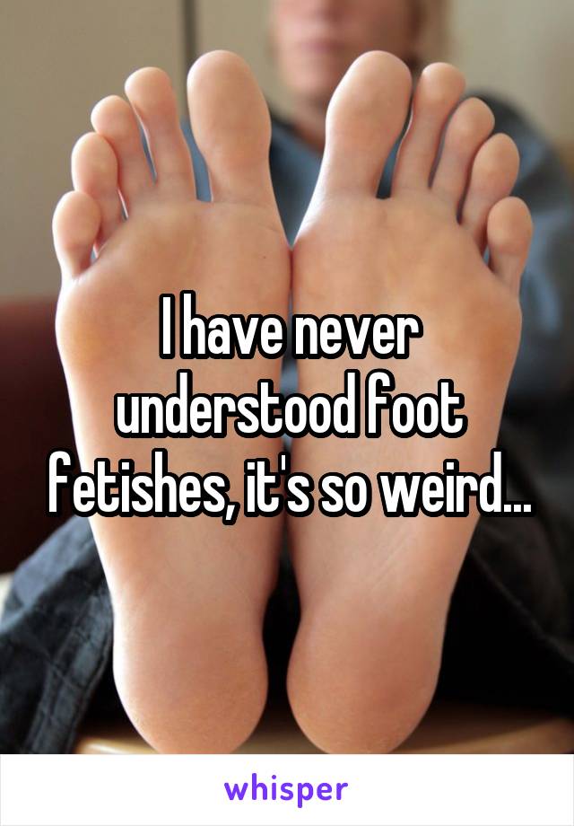 I have never understood foot fetishes, it's so weird...
