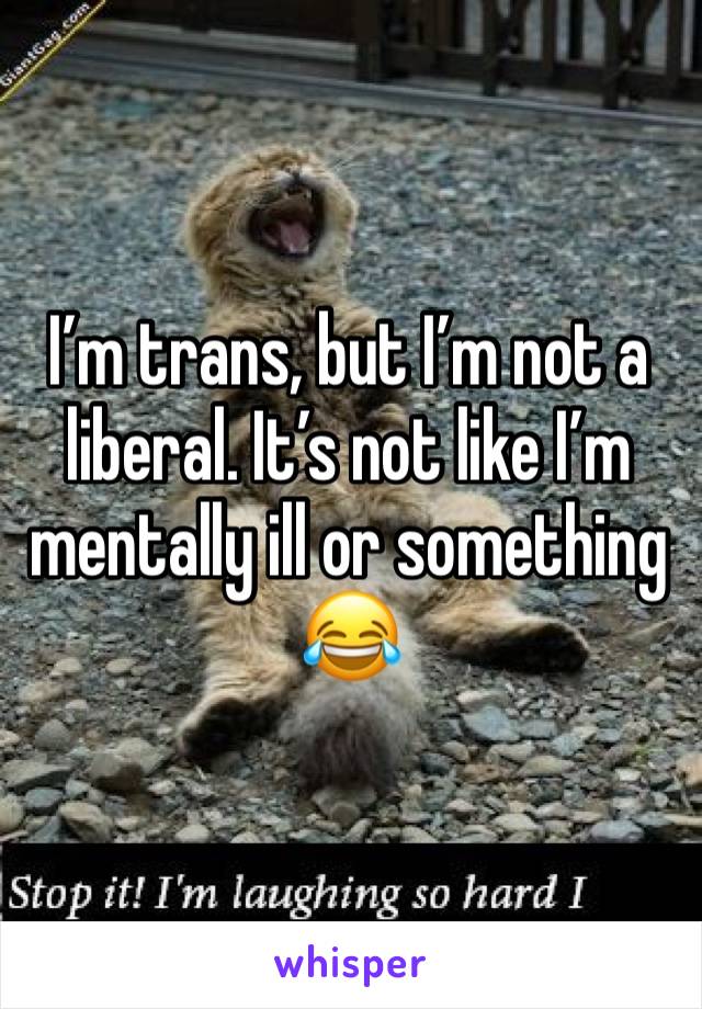 I’m trans, but I’m not a liberal. It’s not like I’m mentally ill or something 😂