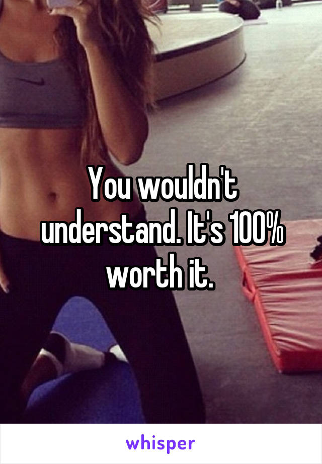 You wouldn't understand. It's 100% worth it. 