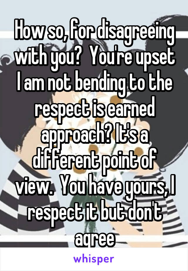 How so, for disagreeing with you?  You're upset I am not bending to the respect is earned approach? It's a different point of view.  You have yours, I respect it but don't agree