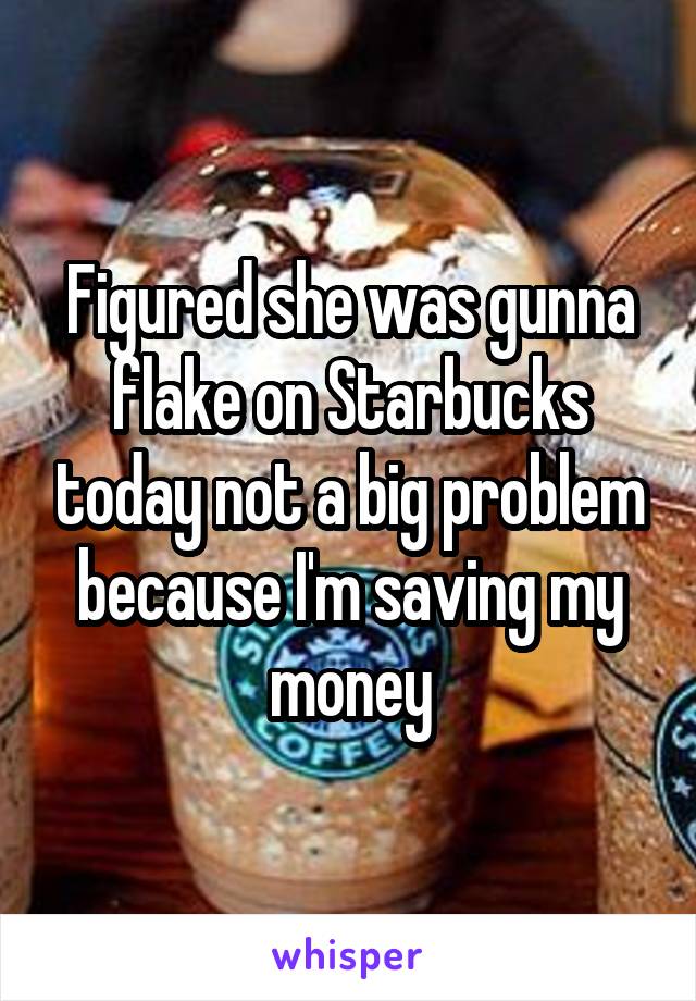 Figured she was gunna flake on Starbucks today not a big problem because I'm saving my money