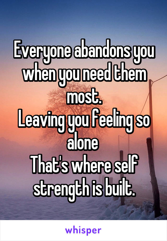 Everyone abandons you when you need them most.
Leaving you feeling so alone 
That's where self strength is built.