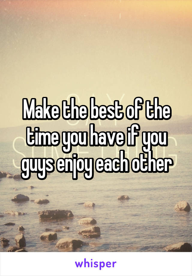 Make the best of the time you have if you guys enjoy each other