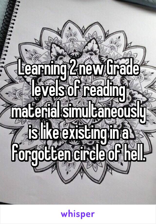 Learning 2 new Grade levels of reading material simultaneously is like existing in a forgotten circle of hell.