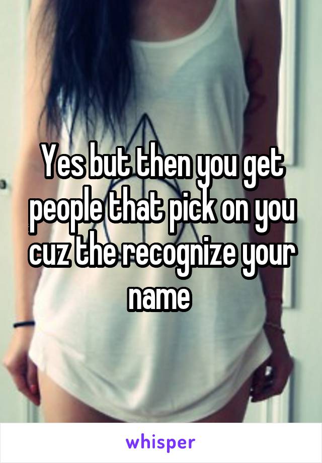 Yes but then you get people that pick on you cuz the recognize your name 