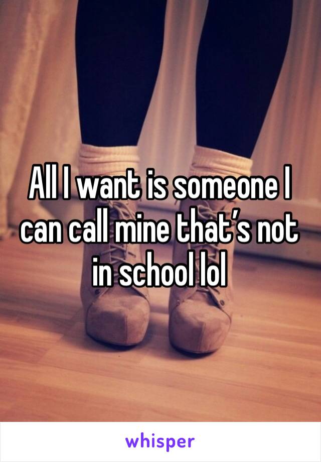 All I want is someone I can call mine that’s not in school lol