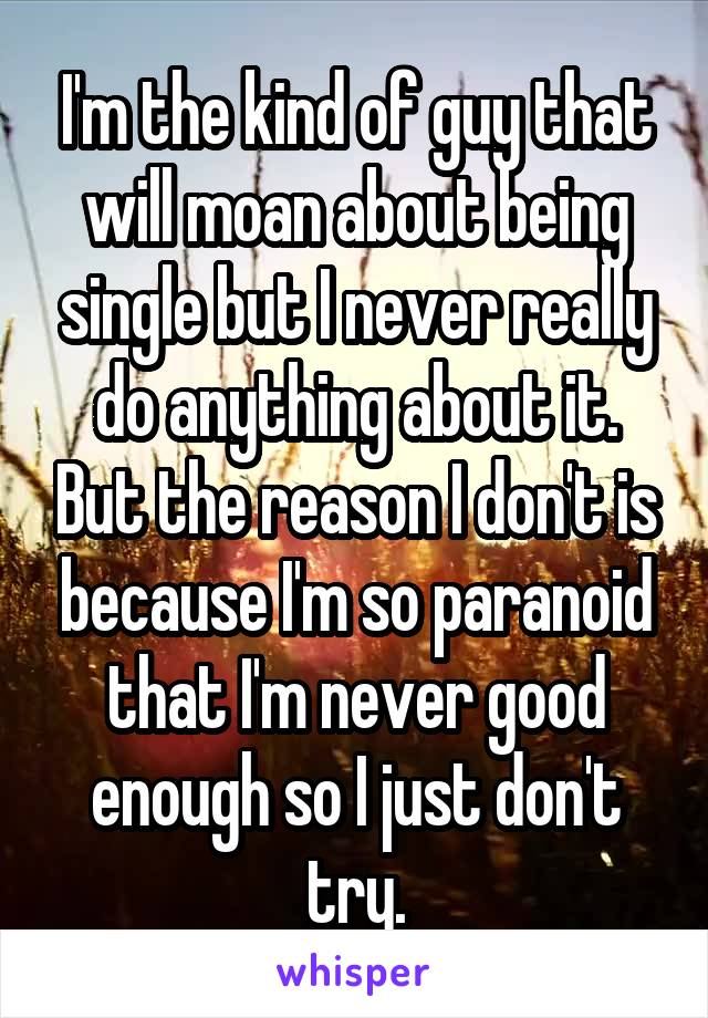 I'm the kind of guy that will moan about being single but I never really do anything about it. But the reason I don't is because I'm so paranoid that I'm never good enough so I just don't try.