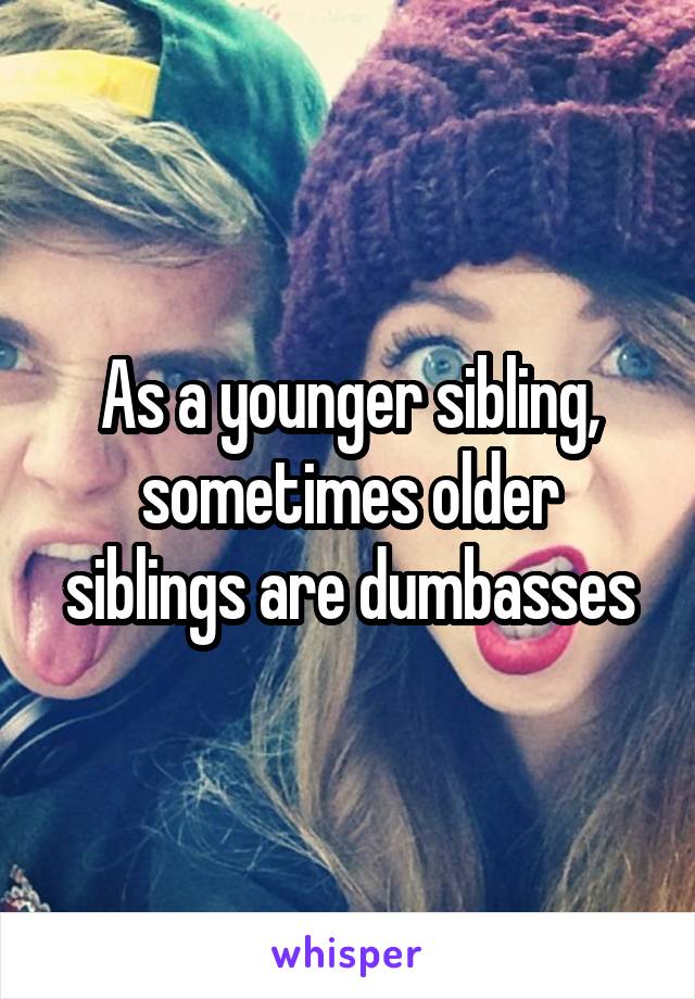As a younger sibling, sometimes older siblings are dumbasses