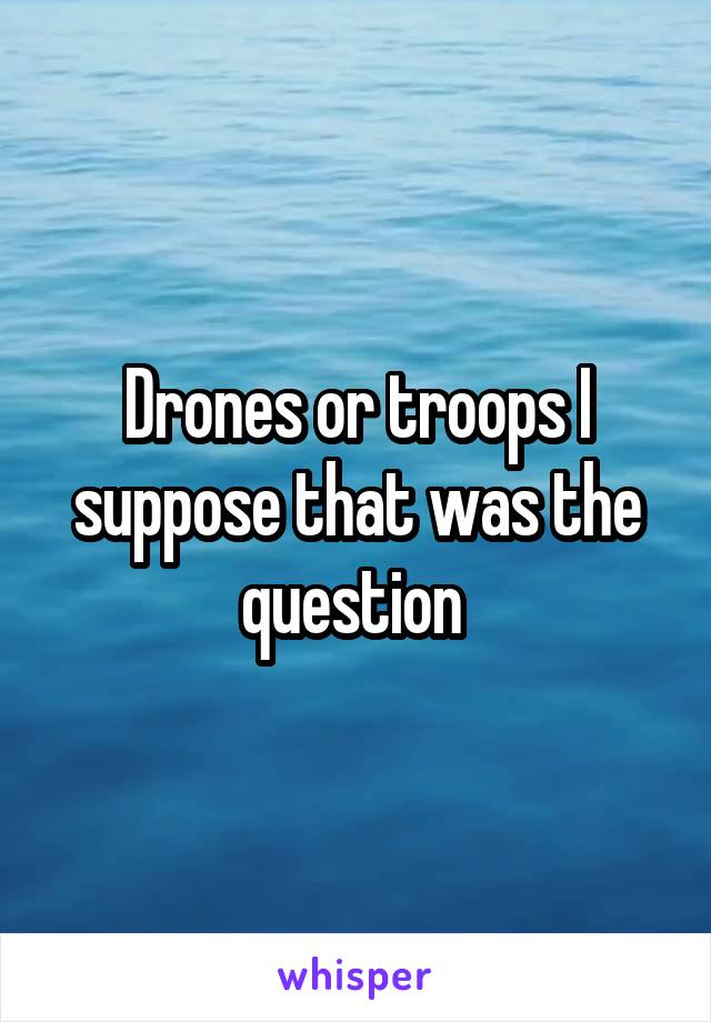 Drones or troops I suppose that was the question 