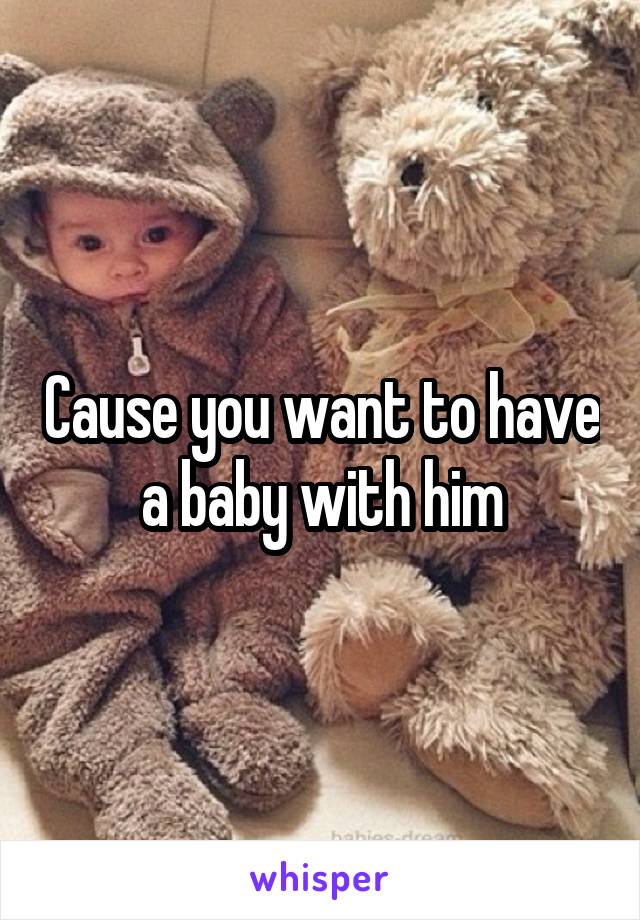Cause you want to have a baby with him