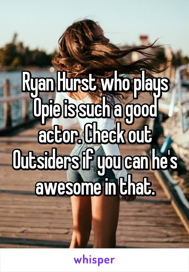 Ryan Hurst who plays Opie is such a good actor. Check out Outsiders if you can he's awesome in that.