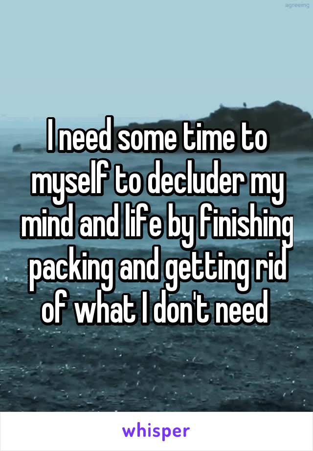 I need some time to myself to decluder my mind and life by finishing packing and getting rid of what I don't need 