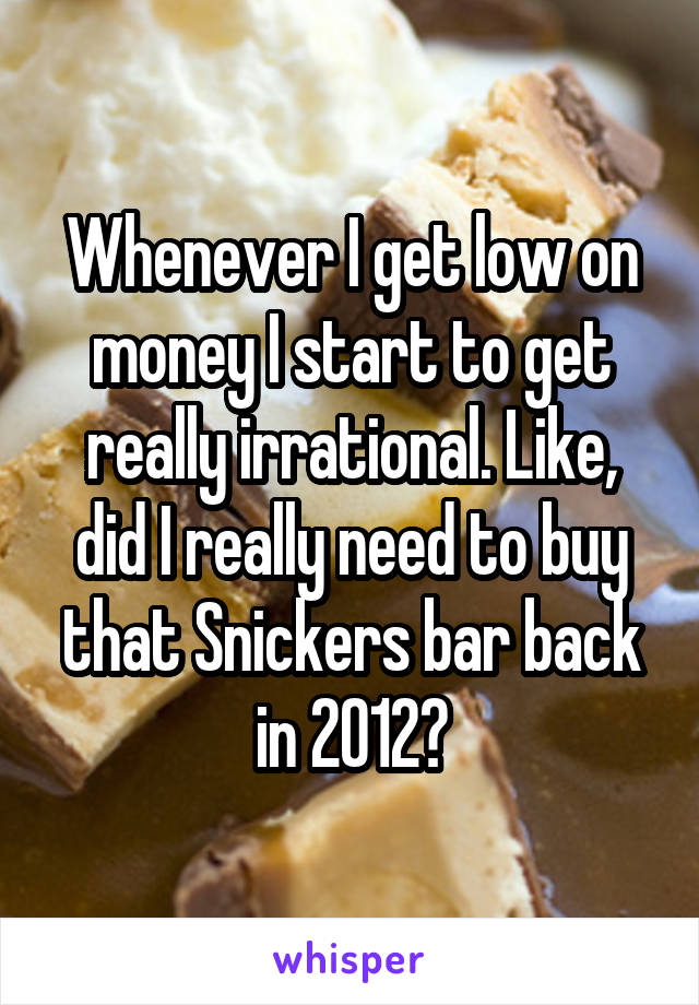 Whenever I get low on money I start to get really irrational. Like, did I really need to buy that Snickers bar back in 2012?