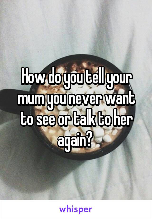 How do you tell your mum you never want to see or talk to her again? 