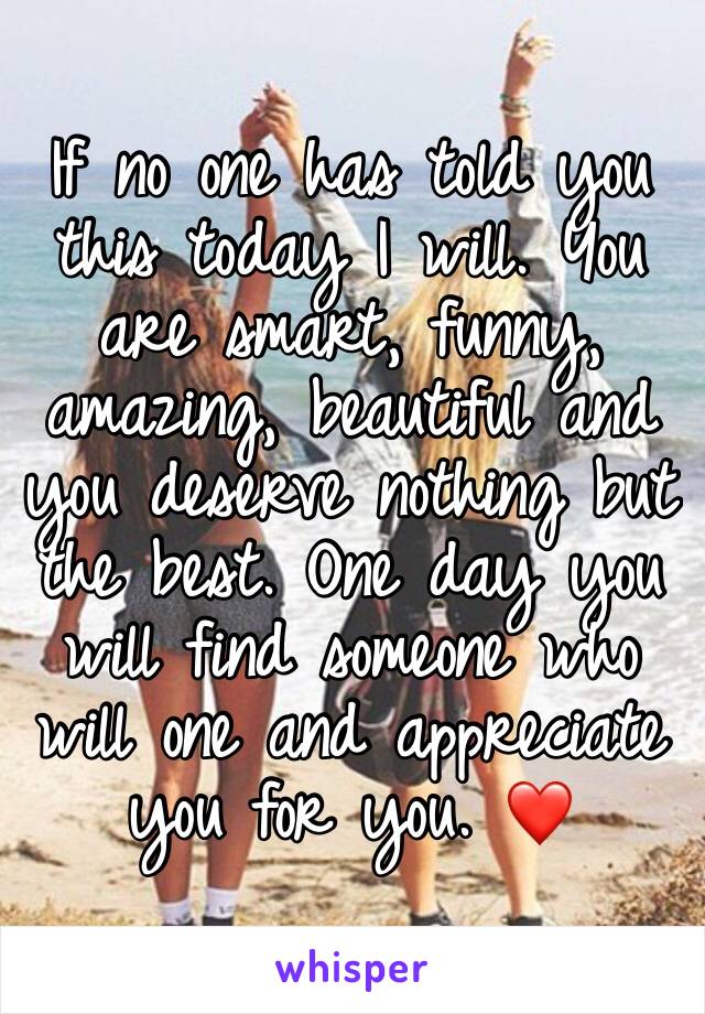If no one has told you this today I will. You are smart, funny, amazing, beautiful and you deserve nothing but the best. One day you will find someone who will one and appreciate you for you. ❤️