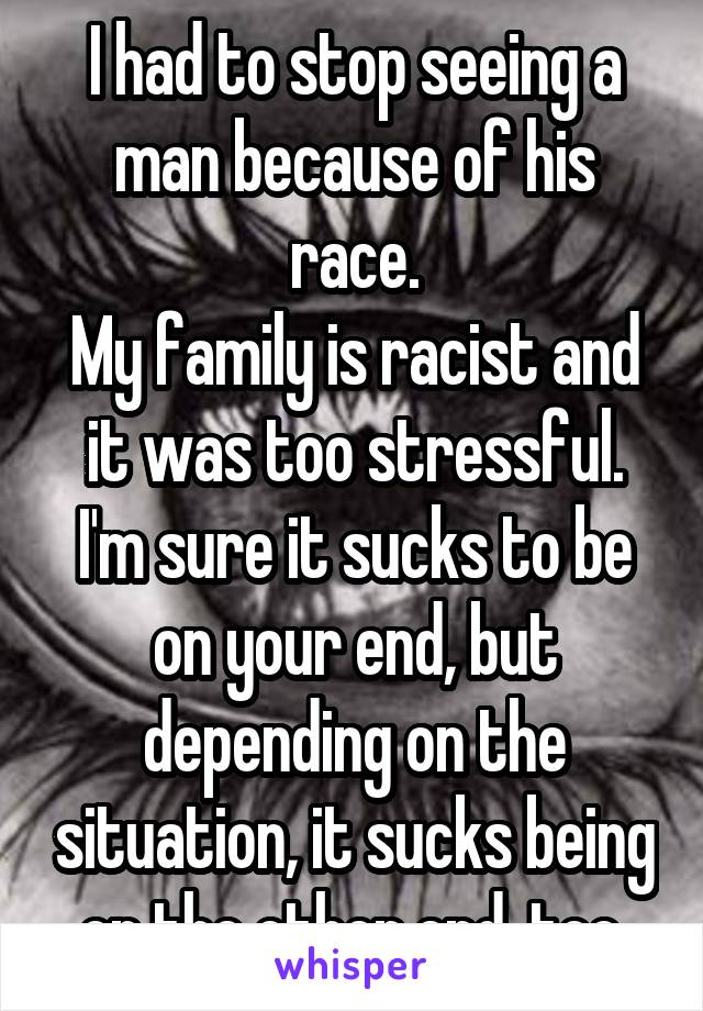 I had to stop seeing a man because of his race.
My family is racist and it was too stressful.
I'm sure it sucks to be on your end, but depending on the situation, it sucks being on the other end, too.
