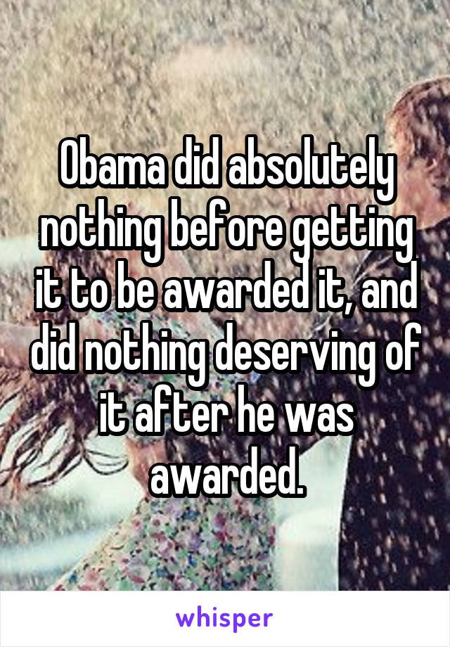 Obama did absolutely nothing before getting it to be awarded it, and did nothing deserving of it after he was awarded.