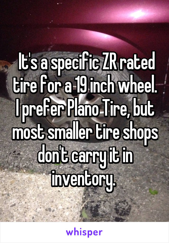  It's a specific ZR rated tire for a 19 inch wheel. I prefer Plano Tire, but most smaller tire shops don't carry it in inventory. 