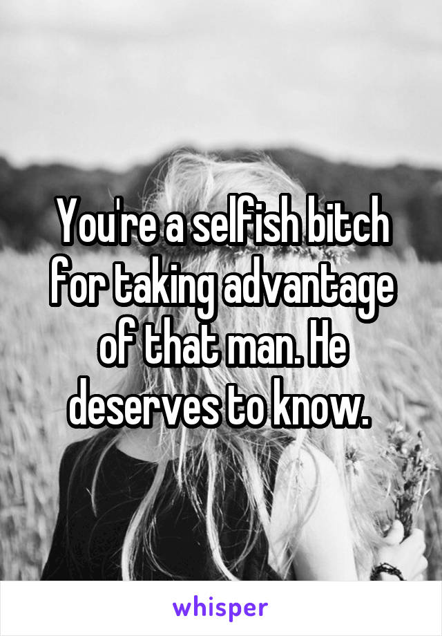 You're a selfish bitch for taking advantage of that man. He deserves to know. 