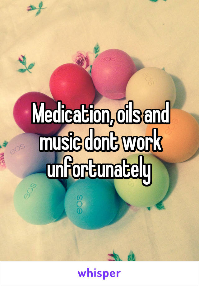 Medication, oils and music dont work unfortunately 