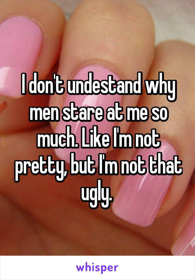 I don't undestand why men stare at me so much. Like I'm not pretty, but I'm not that ugly. 