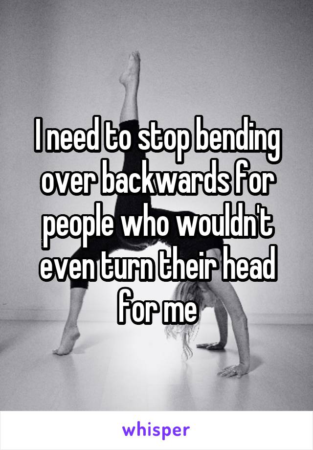 I need to stop bending over backwards for people who wouldn't even turn their head for me