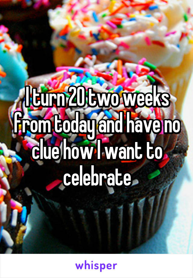 I turn 20 two weeks from today and have no clue how I want to celebrate