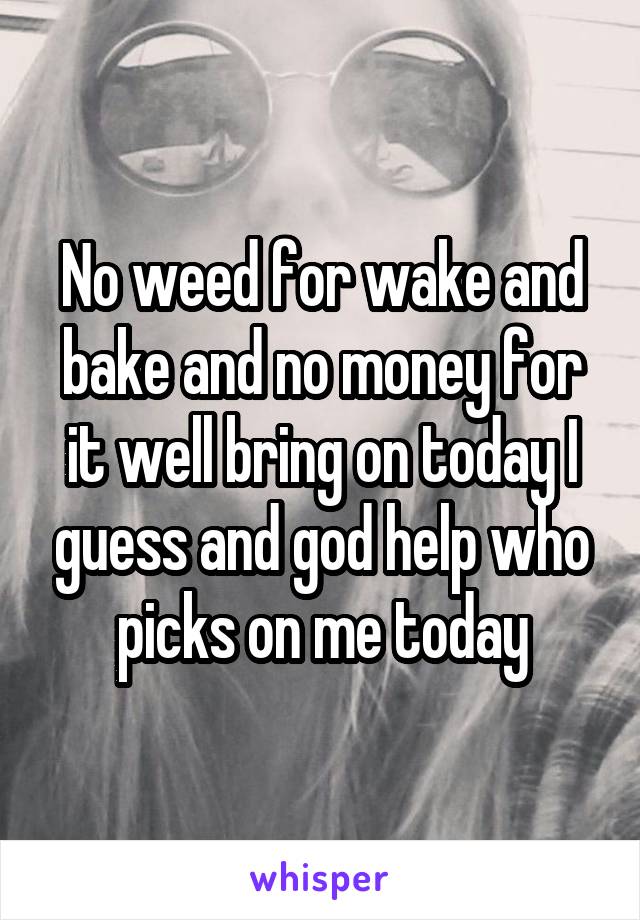 No weed for wake and bake and no money for it well bring on today I guess and god help who picks on me today