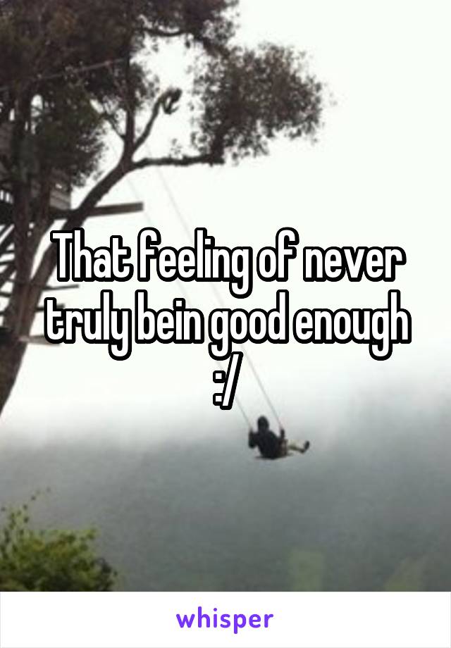 That feeling of never truly bein good enough :/