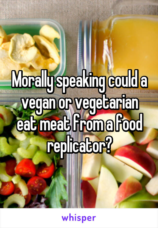 Morally speaking could a vegan or vegetarian eat meat from a food replicator?