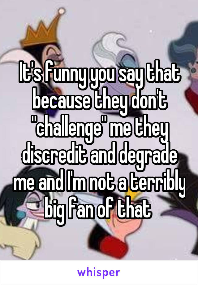 It's funny you say that because they don't "challenge" me they discredit and degrade me and I'm not a terribly big fan of that 