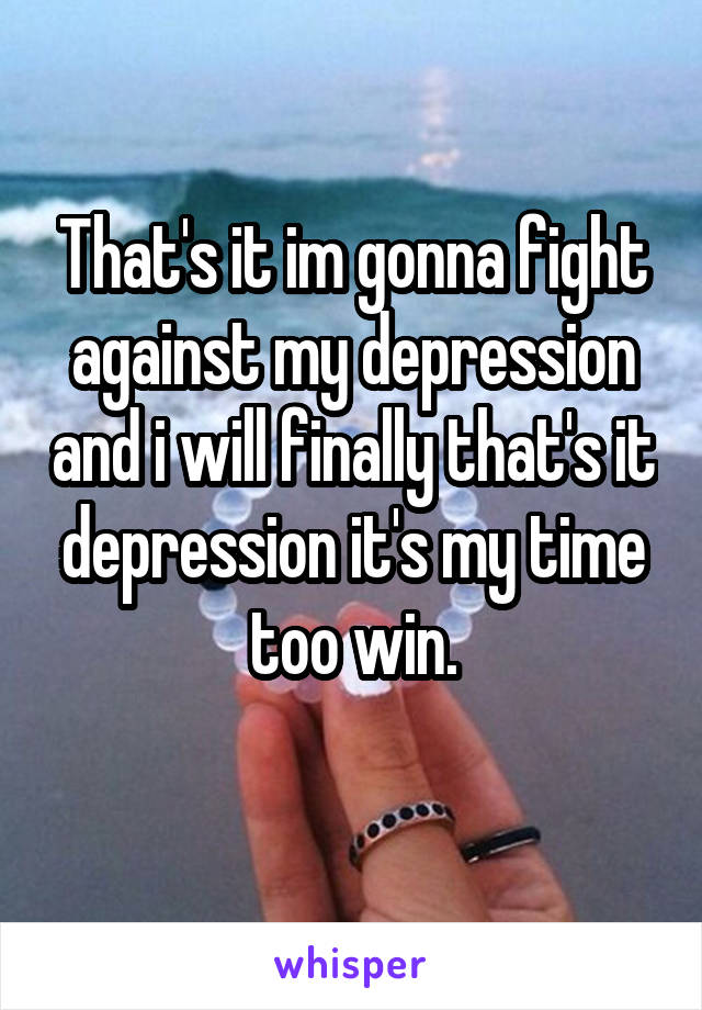 That's it im gonna fight against my depression and i will finally that's it depression it's my time too win.
