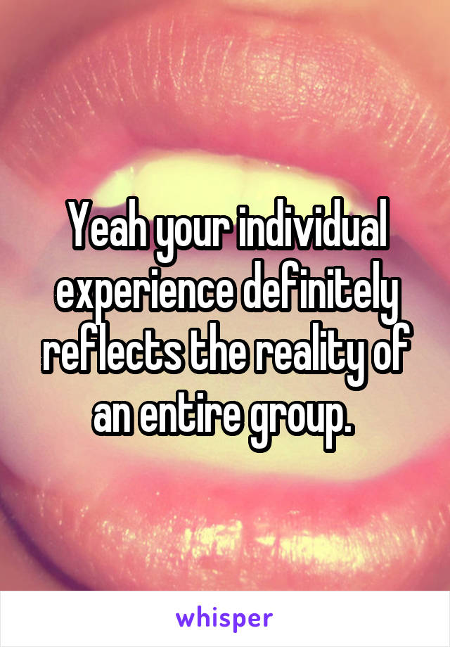 Yeah your individual experience definitely reflects the reality of an entire group. 