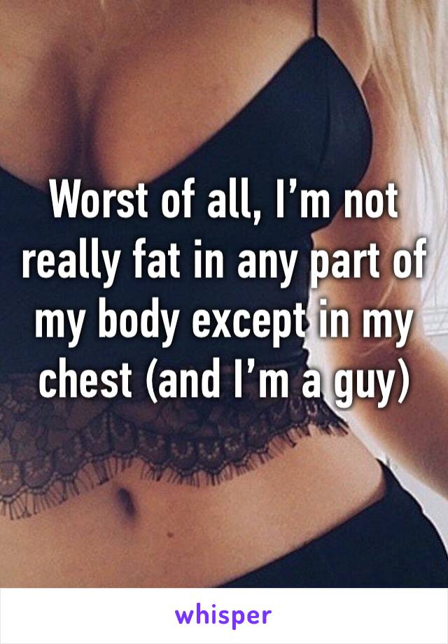 Worst of all, I’m not really fat in any part of my body except in my chest (and I’m a guy)