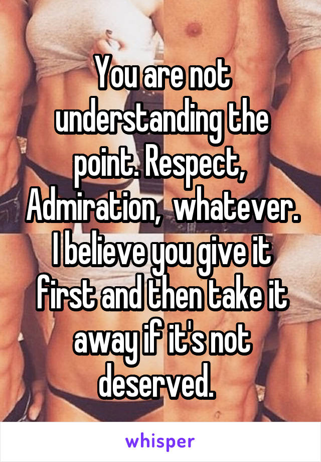 You are not understanding the point. Respect,  Admiration,  whatever. I believe you give it first and then take it away if it's not deserved.  