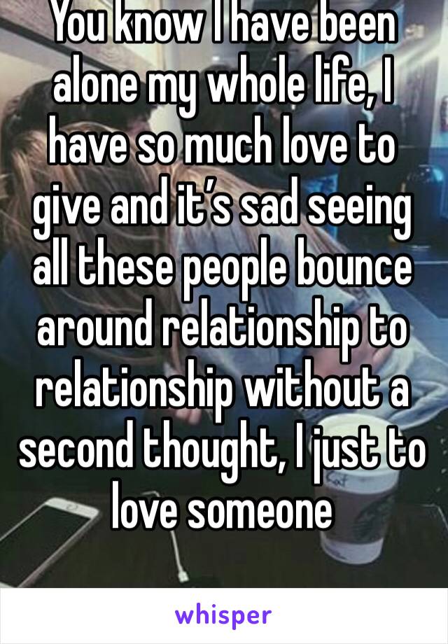 You know I have been alone my whole life, I have so much love to give and it’s sad seeing all these people bounce around relationship to relationship without a second thought, I just to love someone
