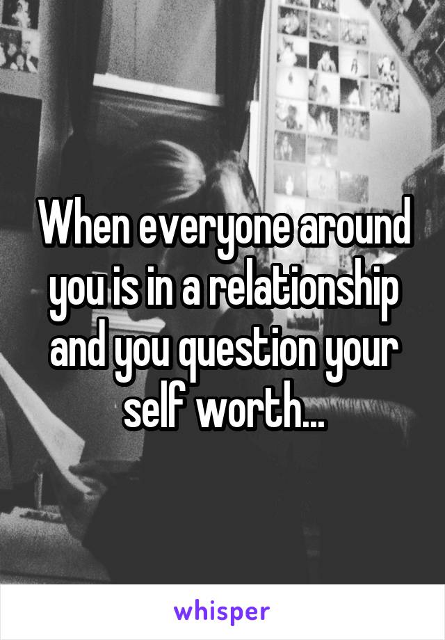 When everyone around you is in a relationship and you question your self worth...