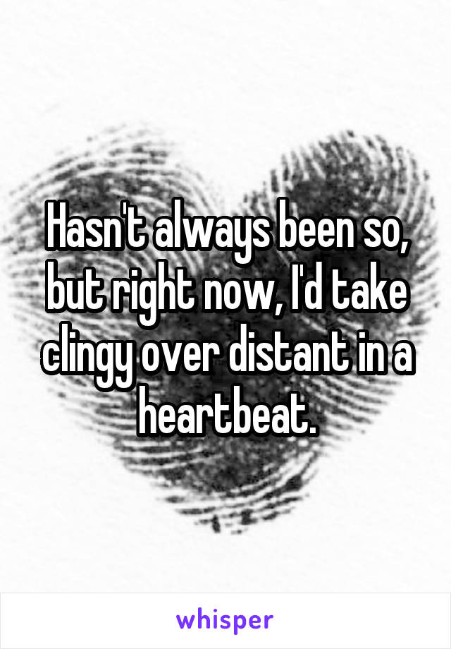 Hasn't always been so, but right now, I'd take clingy over distant in a heartbeat.