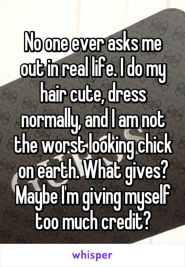 No one ever asks me out in real life. I do my hair cute, dress normally, and I am not the worst looking chick on earth. What gives? Maybe I'm giving myself too much credit?