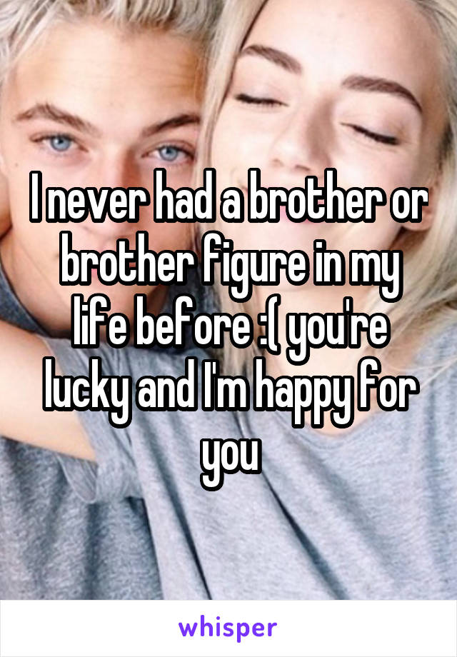 I never had a brother or brother figure in my life before :( you're lucky and I'm happy for you