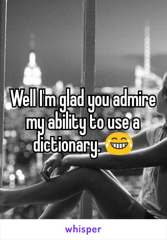 Well I'm glad you admire my ability to use a dictionary. 😂