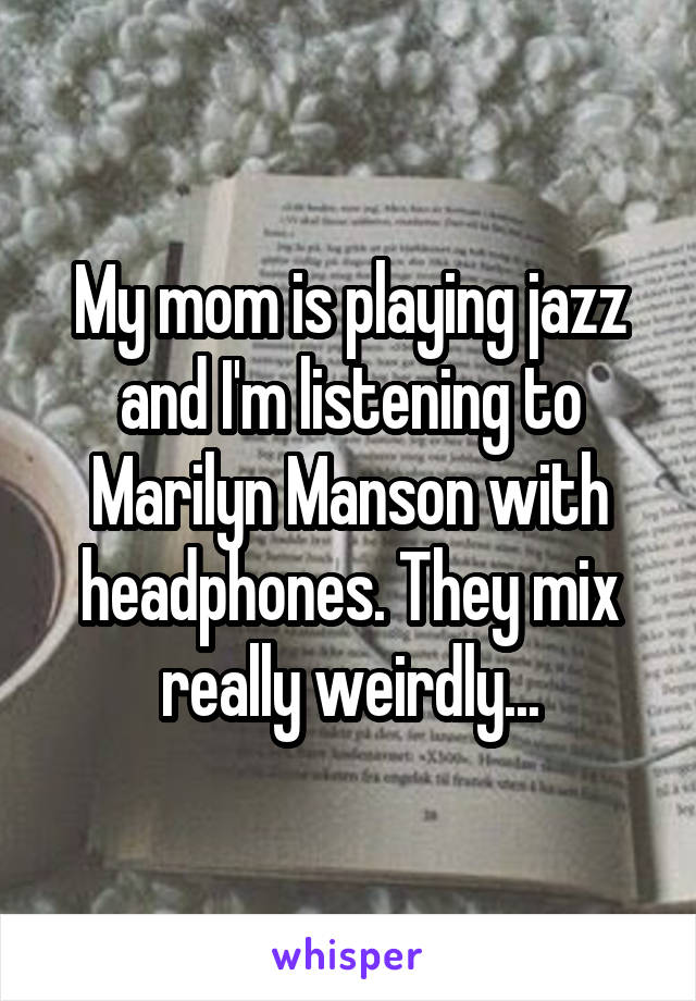My mom is playing jazz and I'm listening to Marilyn Manson with headphones. They mix really weirdly...